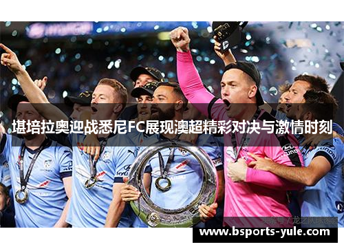 堪培拉奥迎战悉尼FC展现澳超精彩对决与激情时刻